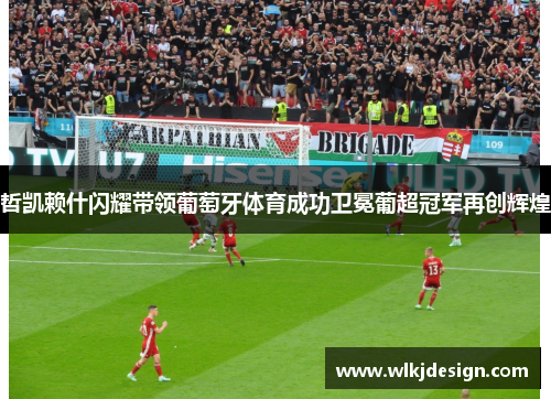 哲凯赖什闪耀带领葡萄牙体育成功卫冕葡超冠军再创辉煌